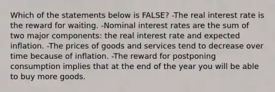 Which of the statements below is FALSE? -The real interest rate is the reward for waiting. -Nominal interest rates are the sum of two major components: the real interest rate and expected inflation. -The prices of goods and services tend to decrease over time because of inflation. -The reward for postponing consumption implies that at the end of the year you will be able to buy more goods.