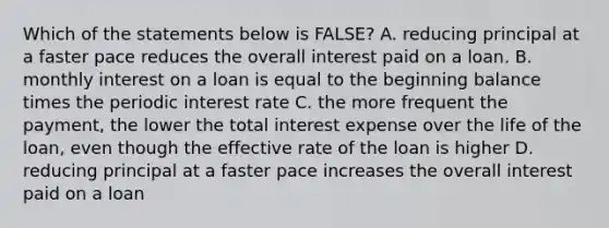 Which of the statements below is FALSE? A. reducing principal at a faster pace reduces the overall interest paid on a loan. B. monthly interest on a loan is equal to the beginning balance times the periodic interest rate C. the more frequent the payment, the lower the total interest expense over the life of the loan, even though the effective rate of the loan is higher D. reducing principal at a faster pace increases the overall interest paid on a loan