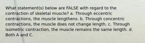 What statement(s) below are FALSE with regard to the contraction of <a href='https://www.questionai.com/knowledge/klixZejDS2-skeletal-muscle' class='anchor-knowledge'>skeletal muscle</a>? a. Through eccentric contractions, the muscle lengthens. b. Through concentric contractions, the muscle does not change length. c. Through isometric contraction, the muscle remains the same length. d. Both A and C.