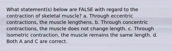 What statement(s) below are FALSE with regard to the contraction of skeletal muscle? a. Through eccentric contractions, the muscle lengthens. b. Through concentric contractions, the muscle does not change length. c. Through isometric contraction, the muscle remains the same length. d. Both A and C are correct.