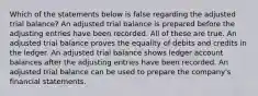 Which of the statements below is false regarding the adjusted trial balance? An adjusted trial balance is prepared before the adjusting entries have been recorded. All of these are true. An adjusted trial balance proves the equality of debits and credits in the ledger. An adjusted trial balance shows ledger account balances after the adjusting entries have been recorded. An adjusted trial balance can be used to prepare the company's financial statements.