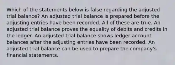 Which of the statements below is false regarding the adjusted trial balance? An adjusted trial balance is prepared before the adjusting entries have been recorded. All of these are true. An adjusted trial balance proves the equality of debits and credits in the ledger. An adjusted trial balance shows ledger account balances after the adjusting entries have been recorded. An adjusted trial balance can be used to prepare the company's financial statements.