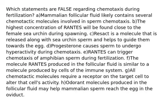 Which statements are FALSE regarding chemotaxis during fertilization? a)Mammalian follicular fluid likely contains several chemotactic molecules involved in sperm chemotaxis. b)The highest concentration of RANTES will be found close to the female sea urchin during spawning. c)Resact is a molecule that is released along with sea urchin sperm and helps to guide them towards the egg. d)Progesterone causes sperm to undergo hyperactivity during chemotaxis. e)RANTES can trigger chemotaxis of amphibian sperm during fertilization. f)The molecule RANTES produced in the follicular fluid is similar to a molecule produced by cells of the immune system. g)All chemotactic molecules require a receptor on the target cell to alter that cell's activity. h)Odorant molecules produced in the follicular fluid may help mammalian sperm reach the egg in the oviduct.