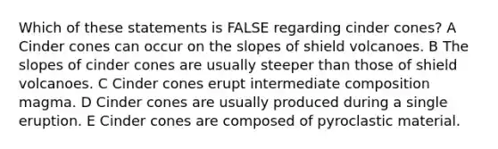 Which of these statements is FALSE regarding cinder cones? A Cinder cones can occur on the slopes of shield volcanoes. B The slopes of cinder cones are usually steeper than those of shield volcanoes. C Cinder cones erupt intermediate composition magma. D Cinder cones are usually produced during a single eruption. E Cinder cones are composed of pyroclastic material.