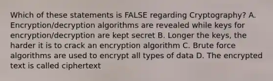 Which of these statements is FALSE regarding Cryptography? A. Encryption/decryption algorithms are revealed while keys for encryption/decryption are kept secret B. Longer the keys, the harder it is to crack an encryption algorithm C. Brute force algorithms are used to encrypt all types of data D. The encrypted text is called ciphertext