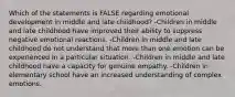 Which of the statements is FALSE regarding emotional development in middle and late childhood? -Children in middle and late childhood have improved their ability to suppress negative emotional reactions. -Children in middle and late childhood do not understand that more than one emotion can be experienced in a particular situation. -Children in middle and late childhood have a capacity for genuine empathy. -Children in elementary school have an increased understanding of complex emotions.