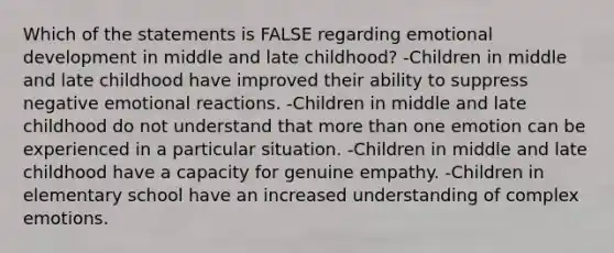 Which of the statements is FALSE regarding emotional development in middle and late childhood? -Children in middle and late childhood have improved their ability to suppress negative emotional reactions. -Children in middle and late childhood do not understand that more than one emotion can be experienced in a particular situation. -Children in middle and late childhood have a capacity for genuine empathy. -Children in elementary school have an increased understanding of complex emotions.