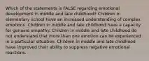 Which of the statements is FALSE regarding emotional development in middle and late childhood? Children in elementary school have an increased understanding of complex emotions. Children in middle and late childhood have a capacity for genuine empathy. Children in middle and late childhood do not understand that more than one emotion can be experienced in a particular situation. Children in middle and late childhood have improved their ability to suppress negative emotional reactions.