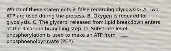 Which of these statements is false regarding glycolysis? A. Two ATP are used during the process. B. Oxygen is required for glycolysis. C. The glycerol released from lipid breakdown enters at the 3 carbon branching step. D. Substrate level phosphorylation is used to make an ATP from phosphoenolpyruvate (PEP).