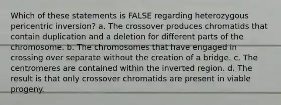 Which of these statements is FALSE regarding heterozygous pericentric inversion? a. The crossover produces chromatids that contain duplication and a deletion for different parts of the chromosome. b. The chromosomes that have engaged in crossing over separate without the creation of a bridge. c. The centromeres are contained within the inverted region. d. The result is that only crossover chromatids are present in viable progeny.