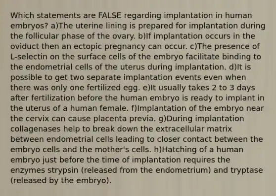 Which statements are FALSE regarding implantation in human embryos? a)The uterine lining is prepared for implantation during the follicular phase of the ovary. b)If implantation occurs in the oviduct then an ectopic pregnancy can occur. c)The presence of L-selectin on the surface cells of the embryo facilitate binding to the endometrial cells of the uterus during implantation. d)It is possible to get two separate implantation events even when there was only one fertilized egg. e)It usually takes 2 to 3 days after fertilization before the human embryo is ready to implant in the uterus of a human female. f)Implantation of the embryo near the cervix can cause placenta previa. g)During implantation collagenases help to break down the extracellular matrix between endometrial cells leading to closer contact between the embryo cells and the mother's cells. h)Hatching of a human embryo just before the time of implantation requires the enzymes strypsin (released from the endometrium) and tryptase (released by the embryo).