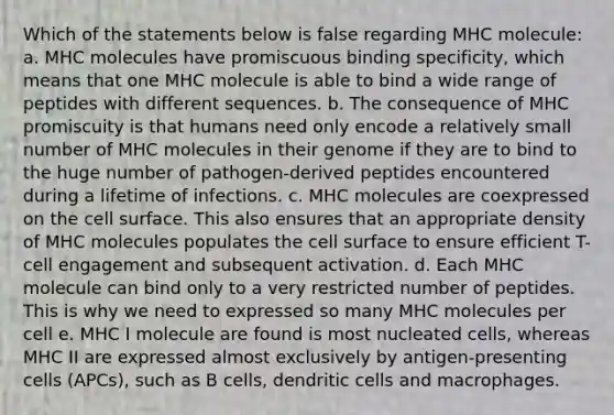 Which of the statements below is false regarding MHC molecule: a. MHC molecules have promiscuous binding specificity, which means that one MHC molecule is able to bind a wide range of peptides with different sequences. b. The consequence of MHC promiscuity is that humans need only encode a relatively small number of MHC molecules in their genome if they are to bind to the huge number of pathogen-derived peptides encountered during a lifetime of infections. c. MHC molecules are coexpressed on the cell surface. This also ensures that an appropriate density of MHC molecules populates the cell surface to ensure efficient T-cell engagement and subsequent activation. d. Each MHC molecule can bind only to a very restricted number of peptides. This is why we need to expressed so many MHC molecules per cell e. MHC I molecule are found is most nucleated cells, whereas MHC II are expressed almost exclusively by antigen-presenting cells (APCs), such as B cells, dendritic cells and macrophages.