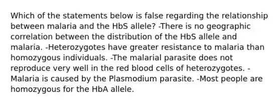 Which of the statements below is false regarding the relationship between malaria and the HbS allele? -There is no geographic correlation between the distribution of the HbS allele and malaria. -Heterozygotes have greater resistance to malaria than homozygous individuals. -The malarial parasite does not reproduce very well in the red blood cells of heterozygotes. -Malaria is caused by the Plasmodium parasite. -Most people are homozygous for the HbA allele.