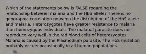 Which of the statements below is FALSE regarding the relationship between malaria and the HbS allele? There is no geographic correlation between the distribution of the HbS allele and malaria. Heterozygotes have greater resistance to malaria than homozygous individuals. The malarial parasite does not reproduce very well in the red blood cells of heterozygotes. Malaria is caused by the Plasmodium parasite. The HbS mutation probably occurs occasionally in all human populations.