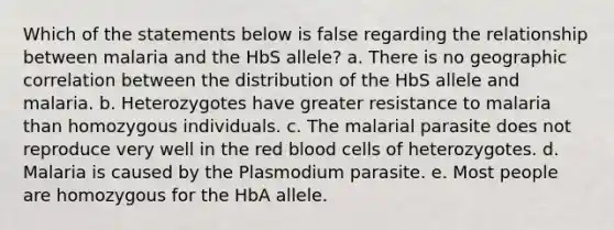 Which of the statements below is false regarding the relationship between malaria and the HbS allele? a. There is no geographic correlation between the distribution of the HbS allele and malaria. b. Heterozygotes have greater resistance to malaria than homozygous individuals. c. The malarial parasite does not reproduce very well in the red blood cells of heterozygotes. d. Malaria is caused by the Plasmodium parasite. e. Most people are homozygous for the HbA allele.