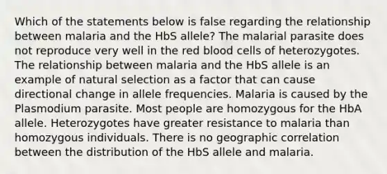 ​Which of the statements below is false regarding the relationship between malaria and the HbS allele? ​The malarial parasite does not reproduce very well in the red blood cells of heterozygotes. ​​The relationship between malaria and the HbS allele is an example of natural selection as a factor that can cause directional change in allele frequencies. ​Malaria is caused by the Plasmodium parasite. ​Most people are homozygous for the HbA allele. ​Heterozygotes have greater resistance to malaria than homozygous individuals. ​There is no geographic correlation between the distribution of the HbS allele and malaria.