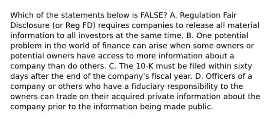 Which of the statements below is​ FALSE? A. Regulation Fair Disclosure​ (or Reg​ FD) requires companies to release all material information to all investors at the same time. B. One potential problem in the world of finance can arise when some owners or potential owners have access to more information about a company than do others. C. The 10-K must be filed within sixty days after the end of the​ company's fiscal year. D. Officers of a company or others who have a fiduciary responsibility to the owners can trade on their acquired private information about the company prior to the information being made public.