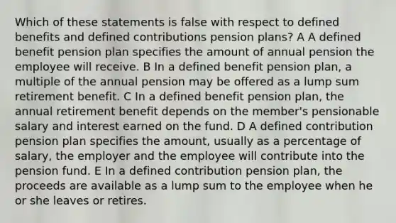 Which of these statements is false with respect to defined benefits and defined contributions pension plans? A A defined benefit pension plan specifies the amount of annual pension the employee will receive. B In a defined benefit pension plan, a multiple of the annual pension may be offered as a lump sum retirement benefit. C In a defined benefit pension plan, the annual retirement benefit depends on the member's pensionable salary and interest earned on the fund. D A defined contribution pension plan specifies the amount, usually as a percentage of salary, the employer and the employee will contribute into the pension fund. E In a defined contribution pension plan, the proceeds are available as a lump sum to the employee when he or she leaves or retires.