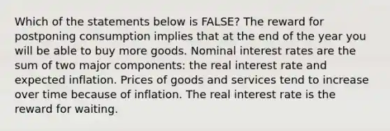 Which of the statements below is FALSE? The reward for postponing consumption implies that at the end of the year you will be able to buy more goods. Nominal interest rates are the sum of two major components: the real interest rate and expected inflation. Prices of goods and services tend to increase over time because of inflation. The real interest rate is the reward for waiting.