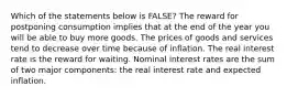 Which of the statements below is​ FALSE? The reward for postponing consumption implies that at the end of the year you will be able to buy more goods. The prices of goods and services tend to decrease over time because of inflation. The real interest rate is the reward for waiting. Nominal interest rates are the sum of two major​ components: the real interest rate and expected inflation.