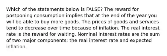 Which of the statements below is​ FALSE? The reward for postponing consumption implies that at the end of the year you will be able to buy more goods. The prices of goods and services tend to decrease over time because of inflation. The real interest rate is the reward for waiting. Nominal interest rates are the sum of two major​ components: the real interest rate and expected inflation.