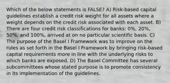 Which of the below statements is FALSE? A) Risk-based capital guidelines establish a credit risk weight for all assets where a weight depends on the credit risk associated with each asset. B) There are four credit risk classifications for banks: 0%, 20%, 50%, and 100%, arrived at on no particular scientific basis. C) The purpose of the Basel I Framework was to improve on the rules as set forth in the Basel I Framework by bringing risk-based capital requirements more in line with the underlying risks to which banks are exposed. D) The Basel Committee has several subcommittees whose stated purpose is to promote consistency in its implementation of the guidelines.