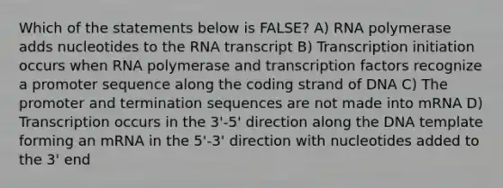 Which of the statements below is FALSE? A) RNA polymerase adds nucleotides to the RNA transcript B) Transcription initiation occurs when RNA polymerase and transcription factors recognize a promoter sequence along the coding strand of DNA C) The promoter and termination sequences are not made into mRNA D) Transcription occurs in the 3'-5' direction along the DNA template forming an mRNA in the 5'-3' direction with nucleotides added to the 3' end