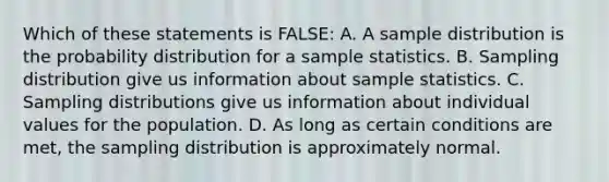 Which of these statements is FALSE: A. A sample distribution is the probability distribution for a sample statistics. B. Sampling distribution give us information about sample statistics. C. Sampling distributions give us information about individual values for the population. D. As long as certain conditions are met, the sampling distribution is approximately normal.