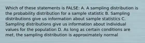 Which of these statements is FALSE: A. A sampling distribution is the probability distribution for a sample statistic B. Sampling distributions give us information about sample statistics C. Sampling distributions give us information about individual values for the population D. As long as certain conditions are met, the sampling distribution is approximately normal