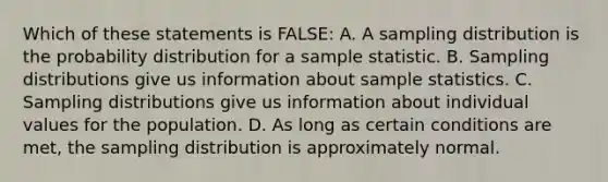 Which of these statements is FALSE: A. A sampling distribution is the probability distribution for a sample statistic. B. Sampling distributions give us information about sample statistics. C. Sampling distributions give us information about individual values for the population. D. As long as certain conditions are met, the sampling distribution is approximately normal.