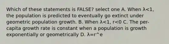 Which of these statements is FALSE? select one A. When λ<1, the population is predicted to eventually go extinct under geometric population growth. B. When λ<1, r<0 C. The per-capita growth rate is constant when a population is growth exponentially or geometrically D. λ=r^e