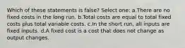 Which of these statements is false? Select one: a.There are no fixed costs in the long run. b.Total costs are equal to total fixed costs plus total variable costs. c.In the short run, all inputs are fixed inputs. d.A fixed cost is a cost that does not change as output changes.