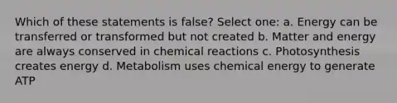 Which of these statements is false? Select one: a. Energy can be transferred or transformed but not created b. Matter and energy are always conserved in chemical reactions c. Photosynthesis creates energy d. Metabolism uses chemical energy to generate ATP