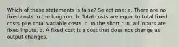 Which of these statements is false? Select one: a. There are no fixed costs in the long run. b. Total costs are equal to total fixed costs plus total variable costs. c. In the short run, all inputs are fixed inputs. d. A fixed cost is a cost that does not change as output changes.