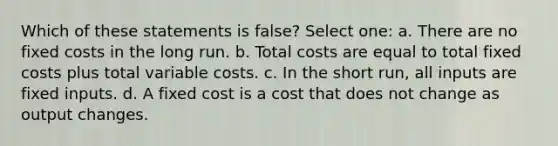 Which of these statements is false? Select one: a. There are no fixed costs in the long run. b. Total costs are equal to total fixed costs plus total variable costs. c. In the short run, all inputs are fixed inputs. d. A fixed cost is a cost that does not change as output changes.