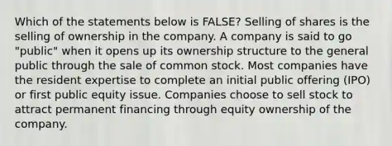 Which of the statements below is​ FALSE? Selling of shares is the selling of ownership in the company. A company is said to go​ "public" when it opens up its ownership structure to the general public through the sale of common stock. Most companies have the resident expertise to complete an initial public offering​ (IPO) or first public equity issue. Companies choose to sell stock to attract permanent financing through equity ownership of the company.