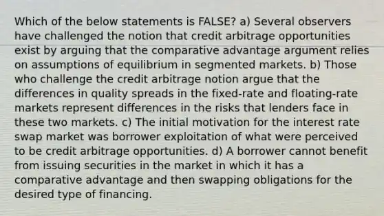 Which of the below statements is FALSE? a) Several observers have challenged the notion that credit arbitrage opportunities exist by arguing that the comparative advantage argument relies on assumptions of equilibrium in segmented markets. b) Those who challenge the credit arbitrage notion argue that the differences in quality spreads in the fixed-rate and floating-rate markets represent differences in the risks that lenders face in these two markets. c) The initial motivation for the interest rate swap market was borrower exploitation of what were perceived to be credit arbitrage opportunities. d) A borrower cannot benefit from issuing securities in the market in which it has a comparative advantage and then swapping obligations for the desired type of financing.