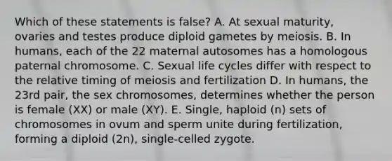 Which of these statements is false? A. At sexual maturity, ovaries and testes produce diploid gametes by meiosis. B. In humans, each of the 22 maternal autosomes has a homologous paternal chromosome. C. Sexual life cycles differ with respect to the relative timing of meiosis and fertilization D. In humans, the 23rd pair, the sex chromosomes, determines whether the person is female (XX) or male (XY). E. Single, haploid (n) sets of chromosomes in ovum and sperm unite during fertilization, forming a diploid (2n), single-celled zygote.