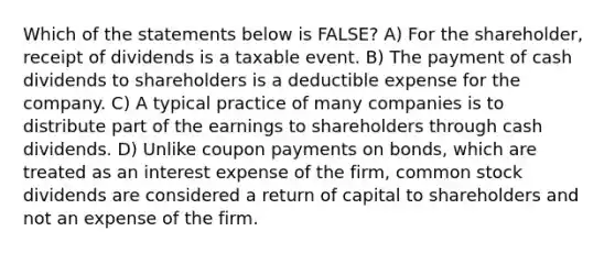 Which of the statements below is FALSE? A) For the shareholder, receipt of dividends is a taxable event. B) The payment of cash dividends to shareholders is a deductible expense for the company. C) A typical practice of many companies is to distribute part of the earnings to shareholders through cash dividends. D) Unlike coupon payments on bonds, which are treated as an interest expense of the firm, common stock dividends are considered a return of capital to shareholders and not an expense of the firm.