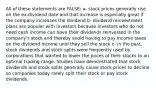 All of these statements are FALSE: a- stock prices generally rise on the ex-dividend date and that increase is especially great if the company increases the dividend b- dividend reinvestment plans are popular with investors because investors who do not need cash income can have their dividends reinvested in the company's stock and thereby avoid having to pay income taxes on the dividend income until they sell the stock c- in the past, stock dividends and stock splits were frequently used by corporations that wanted to lower the prices of their stocks to an optimal trading range. Studies have demonstrated that stock dividends and stock splits generally cause stock prices to decline so companies today rarely split their stock or pay stock dividends.