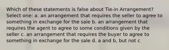 Which of these statements is false about Tie-in Arrangement? Select one: a. an arrangement that requires the seller to agree to something in exchange for the sale b. an arrangement that requires the agent to agree to some conditions given by the seller c. an arrangement that requires the buyer to agree to something in exchange for the sale d. a and b, but not c