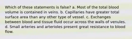 Which of these statements is false? a. Most of the total blood volume is contained in veins. b. Capillaries have greater total surface area than any other type of vessel. c. Exchanges between blood and tissue fluid occur across the walls of venules. d. Small arteries and arterioles present great resistance to blood flow.