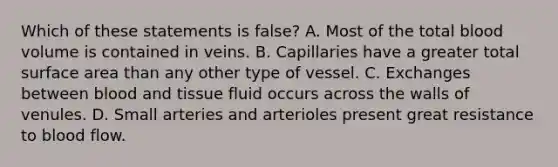 Which of these statements is false? A. Most of the total blood volume is contained in veins. B. Capillaries have a greater total surface area than any other type of vessel. C. Exchanges between blood and tissue fluid occurs across the walls of venules. D. Small arteries and arterioles present great resistance to blood flow.