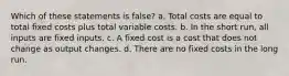 Which of these statements is false? a. Total costs are equal to total fixed costs plus total variable costs. b. In the short run, all inputs are fixed inputs. c. A fixed cost is a cost that does not change as output changes. d. There are no fixed costs in the long run.