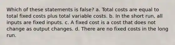 Which of these statements is false? a. Total costs are equal to total fixed costs plus total variable costs. b. In the short run, all inputs are fixed inputs. c. A fixed cost is a cost that does not change as output changes. d. There are no fixed costs in the long run.