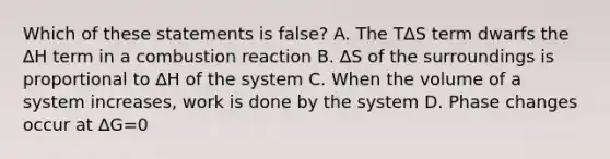 Which of these statements is false? A. The T∆S term dwarfs the ∆H term in a combustion reaction B. ∆S of the surroundings is proportional to ∆H of the system C. When the volume of a system increases, work is done by the system D. Phase changes occur at ∆G=0