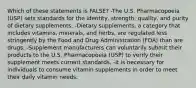 Which of these statements is FALSE? -The U.S. Pharmacopoeia (USP) sets standards for the identity, strength, quality, and purity of dietary supplements. -Dietary supplements, a category that includes vitamins, minerals, and herbs, are regulated less stringently by the Food and Drug Administration (FDA) than are drugs. -Supplement manufacturers can voluntarily submit their products to the U.S. Pharmacopoeia (USP) to verify their supplement meets current standards. -It is necessary for individuals to consume vitamin supplements in order to meet their daily vitamin needs.