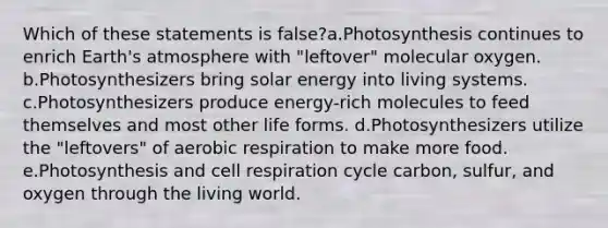 Which of these statements is false?a.Photosynthesis continues to enrich <a href='https://www.questionai.com/knowledge/kRonPjS5DU-earths-atmosphere' class='anchor-knowledge'>earth's atmosphere</a> with "leftover" molecular oxygen. b.Photosynthesizers bring solar energy into living systems. c.Photosynthesizers produce energy-rich molecules to feed themselves and most other life forms. d.Photosynthesizers utilize the "leftovers" of <a href='https://www.questionai.com/knowledge/kyxGdbadrV-aerobic-respiration' class='anchor-knowledge'>aerobic respiration</a> to make more food. e.Photosynthesis and cell respiration cycle carbon, sulfur, and oxygen through the living world.