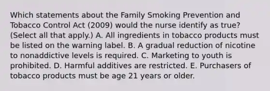 Which statements about the Family Smoking Prevention and Tobacco Control Act (2009) would the nurse identify as true? (Select all that apply.) A. All ingredients in tobacco products must be listed on the warning label. B. A gradual reduction of nicotine to nonaddictive levels is required. C. Marketing to youth is prohibited. D. Harmful additives are restricted. E. Purchasers of tobacco products must be age 21 years or older.