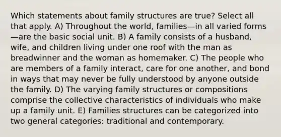 Which statements about family structures are true? Select all that apply. A) Throughout the world, families—in all varied forms—are the basic social unit. B) A family consists of a husband, wife, and children living under one roof with the man as breadwinner and the woman as homemaker. C) The people who are members of a family interact, care for one another, and bond in ways that may never be fully understood by anyone outside the family. D) The varying family structures or compositions comprise the collective characteristics of individuals who make up a family unit. E) Families structures can be categorized into two general categories: traditional and contemporary.